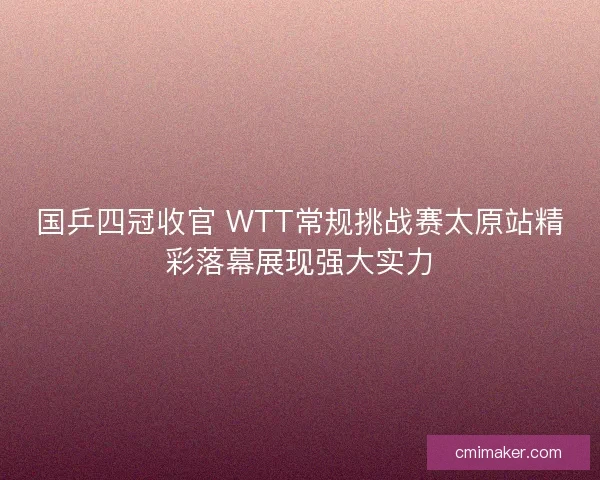 国乒四冠收官 WTT常规挑战赛太原站精彩落幕展现强大实力