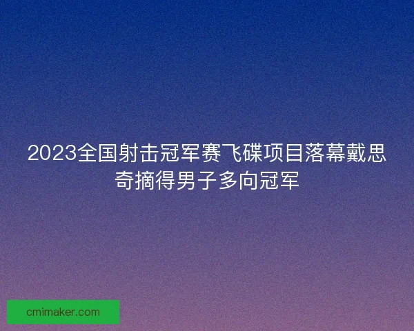 2023全国射击冠军赛飞碟项目落幕戴思奇摘得男子多向冠军