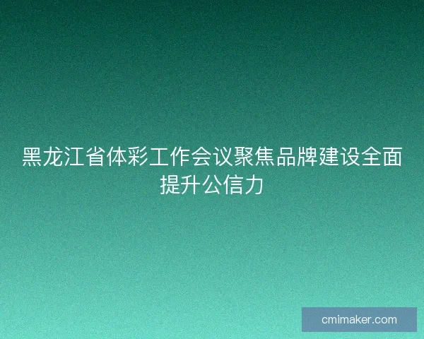 黑龙江省体彩工作会议聚焦品牌建设全面提升公信力